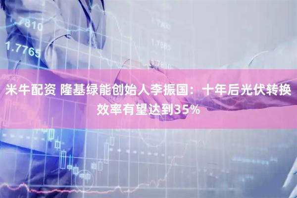米牛配资 隆基绿能创始人李振国：十年后光伏转换效率有望达到35%