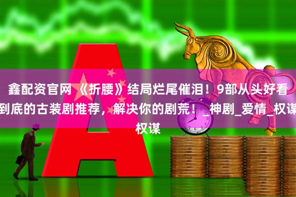 鑫配资官网 《折腰》结局烂尾催泪！9部从头好看到底的古装剧推荐，解决你的剧荒！_神剧_爱情_权谋