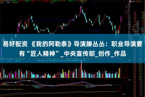 易好配资 《我的阿勒泰》导演滕丛丛：职业导演要有“匠人精神”_中央宣传部_创作_作品