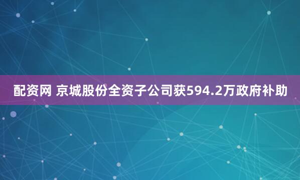 配资网 京城股份全资子公司获594.2万政府补助