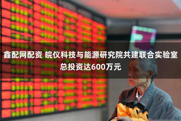 鑫配网配资 皖仪科技与能源研究院共建联合实验室总投资达600万元