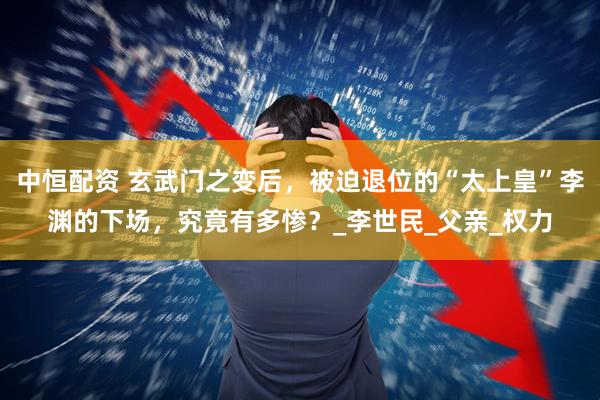 中恒配资 玄武门之变后，被迫退位的“太上皇”李渊的下场，究竟有多惨？_李世民_父亲_权力