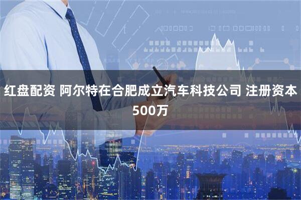 红盘配资 阿尔特在合肥成立汽车科技公司 注册资本500万
