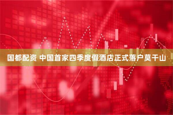 国都配资 中国首家四季度假酒店正式落户莫干山