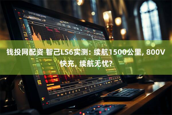 钱投网配资 智己LS6实测: 续航1500公里, 800V快充, 续航无忧?