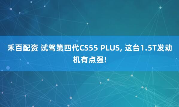 禾百配资 试驾第四代CS55 PLUS, 这台1.5T发动机有点强!